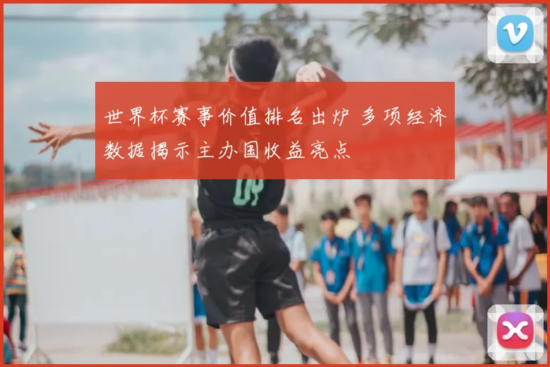 世界杯赛事价值排名出炉 多项经济数据揭示主办国收益亮点