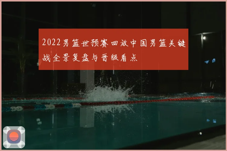 2022男篮世预赛回放中国男篮关键战全景复盘与晋级看点