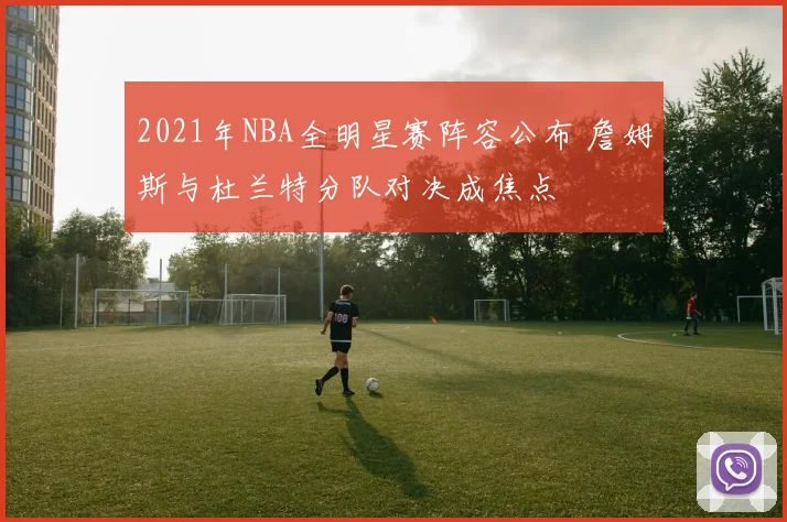 2021年NBA全明星赛阵容公布 詹姆斯与杜兰特分队对决成焦点