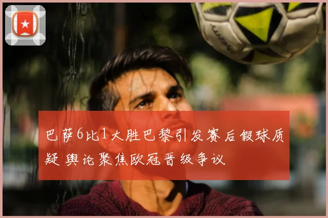巴萨6比1大胜巴黎引发赛后假球质疑 舆论聚焦欧冠晋级争议