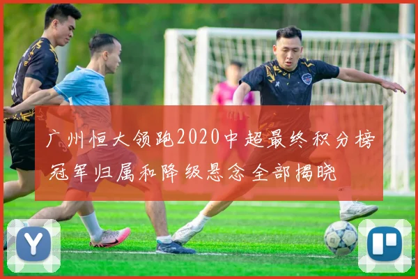 广州恒大领跑2020中超最终积分榜 冠军归属和降级悬念全部揭晓