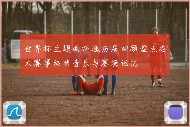 世界杯主题曲评选历届回顾盘点各大赛事经典音乐与赛场记忆