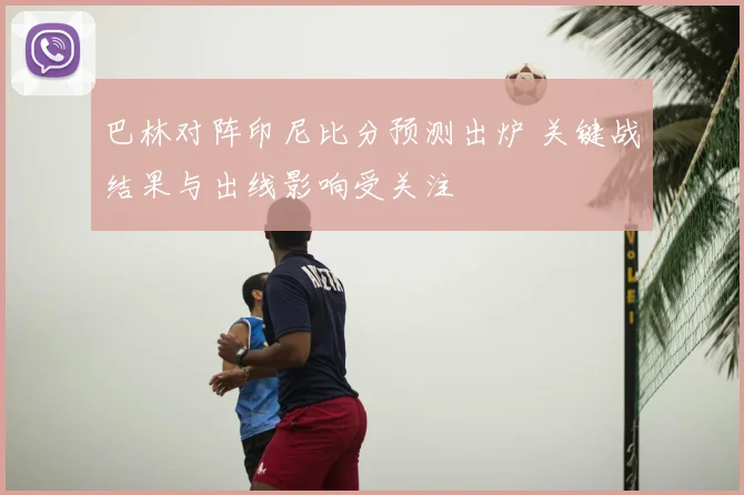 巴林对阵印尼比分预测出炉 关键战结果与出线影响受关注