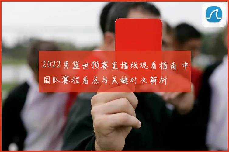 2022男篮世预赛直播线观看指南 中国队赛程看点与关键对决解析