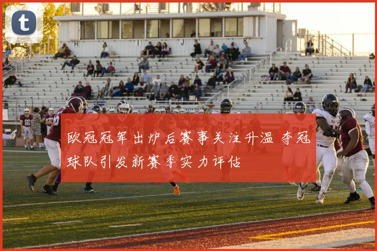 欧冠冠军出炉后赛事关注升温 夺冠球队引发新赛季实力评估