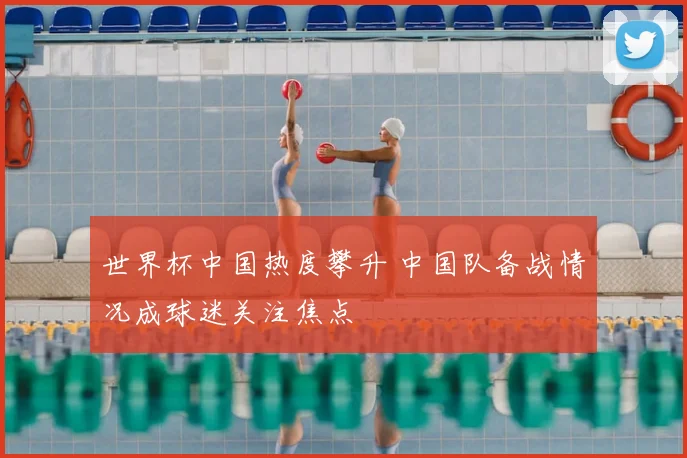 世界杯中国热度攀升 中国队备战情况成球迷关注焦点