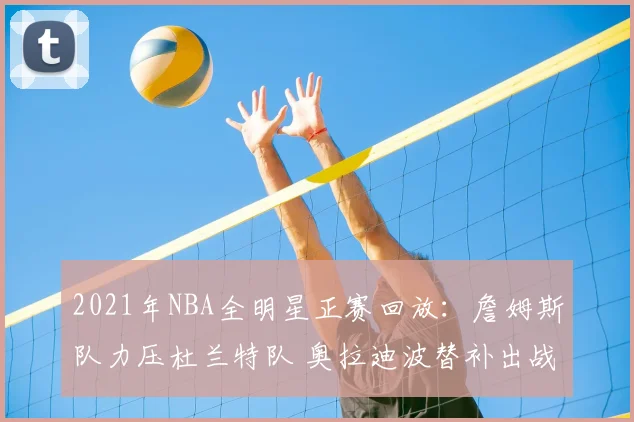 2021年NBA全明星正赛回放：詹姆斯队力压杜兰特队 奥拉迪波替补出战成看点