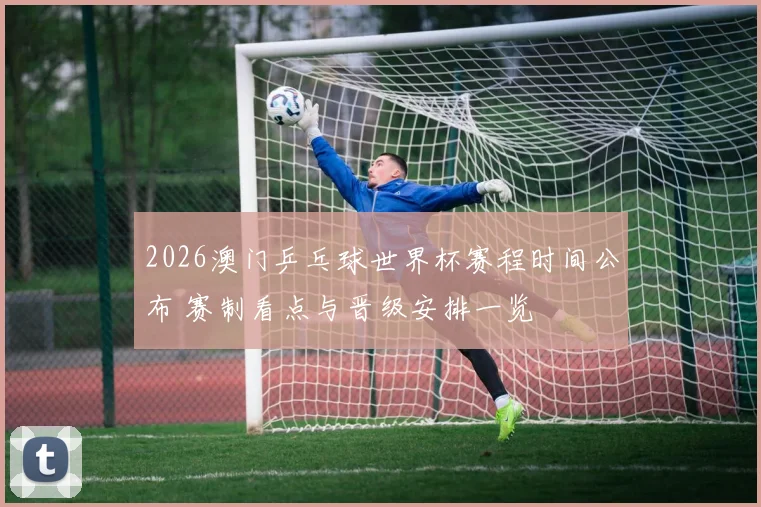 2026澳门乒乓球世界杯赛程时间公布 赛制看点与晋级安排一览