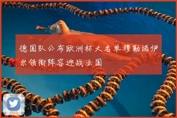 德国队公布欧洲杯大名单穆勒诺伊尔领衔阵容迎战法国