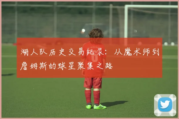 湖人队历史交易纪录：从魔术师到詹姆斯的球星聚集之路