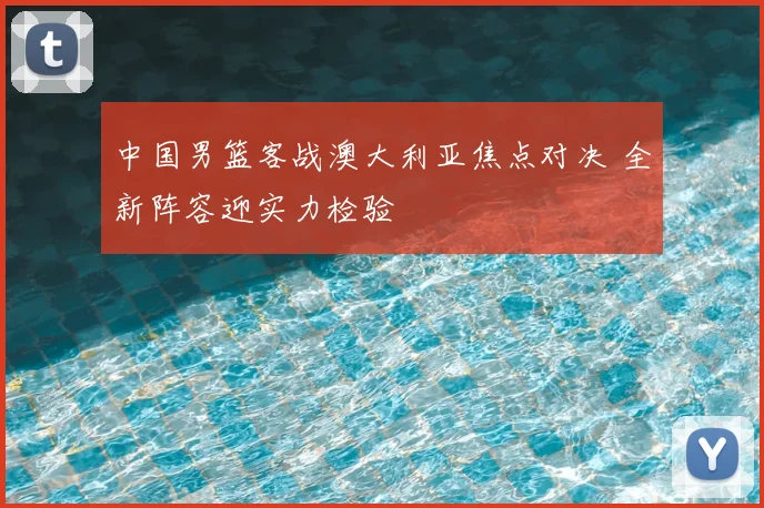 中国男篮客战澳大利亚焦点对决 全新阵容迎实力检验