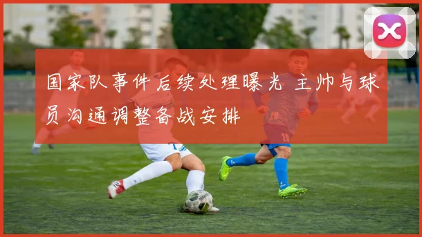 国家队事件后续处理曝光 主帅与球员沟通调整备战安排