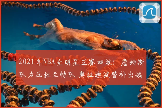 2021年NBA全明星正赛回放：詹姆斯队力压杜兰特队 奥拉迪波替补出战成看点