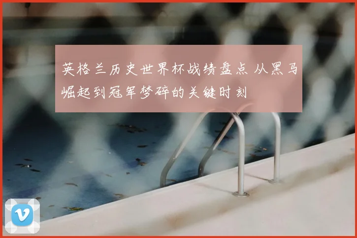 英格兰历史世界杯战绩盘点 从黑马崛起到冠军梦碎的关键时刻