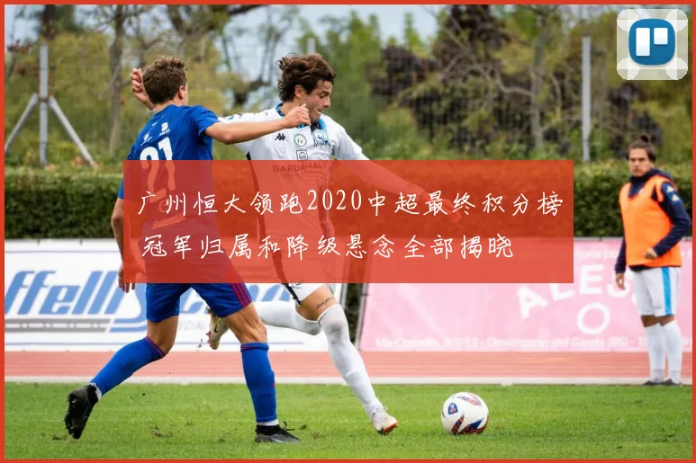 广州恒大领跑2020中超最终积分榜 冠军归属和降级悬念全部揭晓
