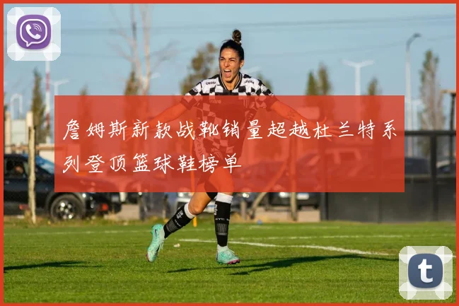 詹姆斯新款战靴销量超越杜兰特系列登顶篮球鞋榜单