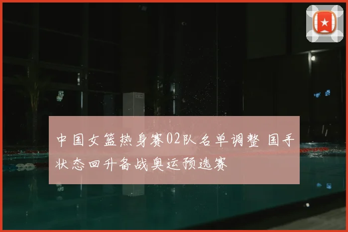 中国女篮热身赛02队名单调整 国手状态回升备战奥运预选赛