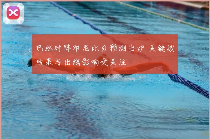 巴林对阵印尼比分预测出炉 关键战结果与出线影响受关注