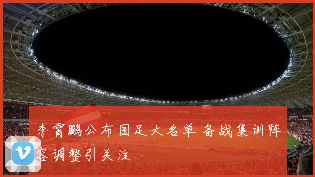 李霄鹏公布国足大名单 备战集训阵容调整引关注