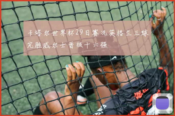 卡塔尔世界杯29日赛况英格兰三球完胜威尔士晋级十六强