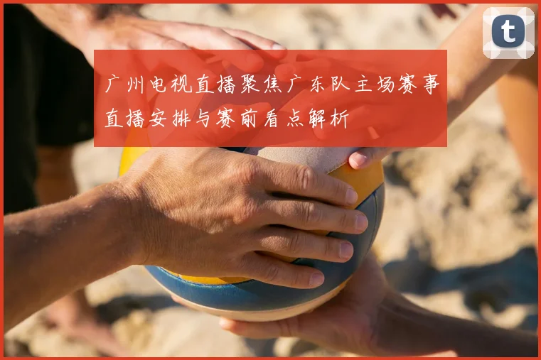 广州电视直播聚焦广东队主场赛事直播安排与赛前看点解析