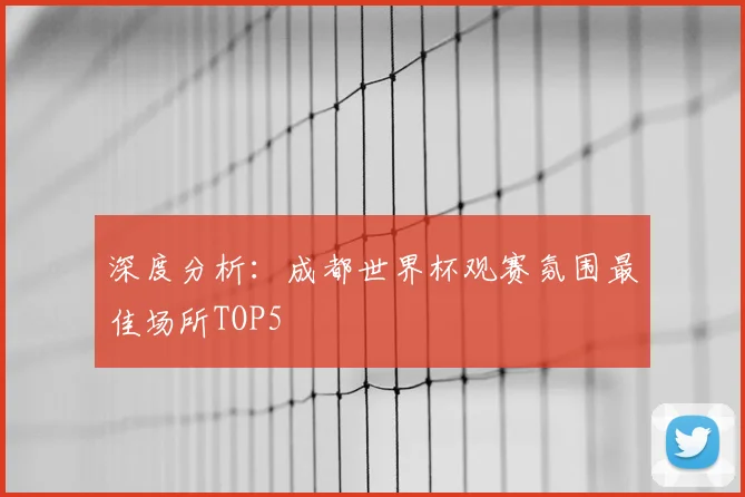 深度分析：成都世界杯观赛氛围最佳场所TOP5