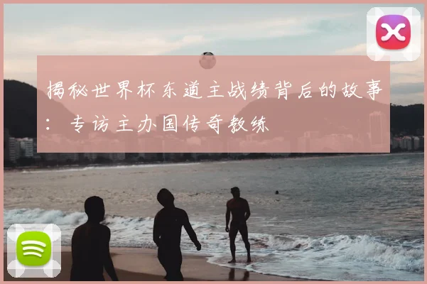 揭秘世界杯东道主战绩背后的故事:专访主办国传奇教练