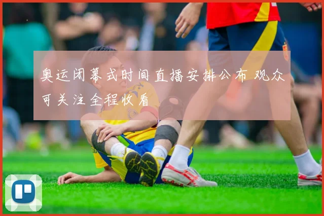 奥运闭幕式时间直播安排公布 观众可关注全程收看