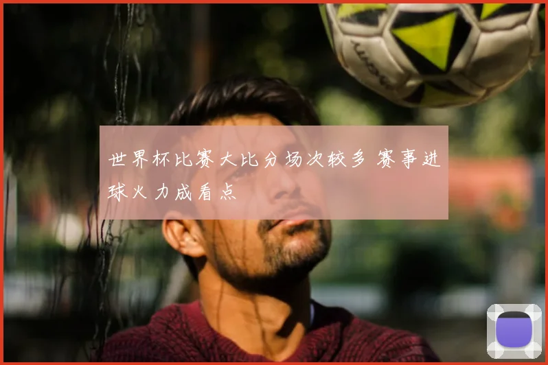 世界杯比赛大比分场次较多 赛事进球火力成看点