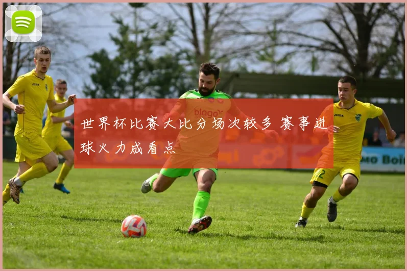世界杯比赛大比分场次较多 赛事进球火力成看点