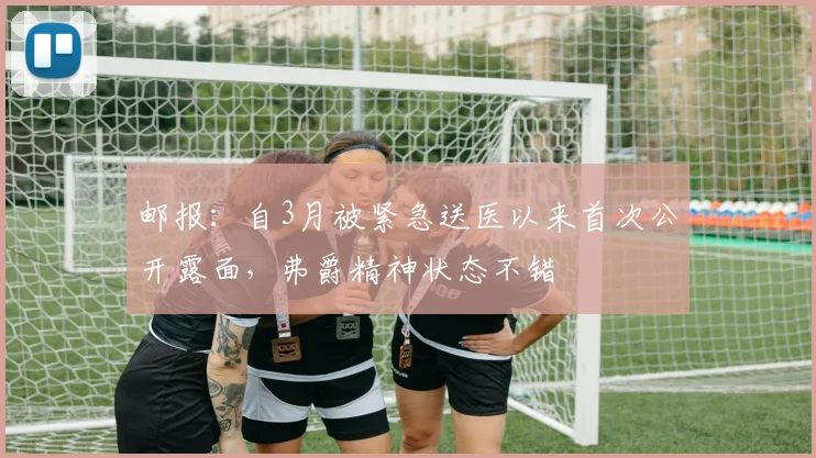 邮报：自3月被紧急送医以来首次公开露面，弗爵精神状态不错