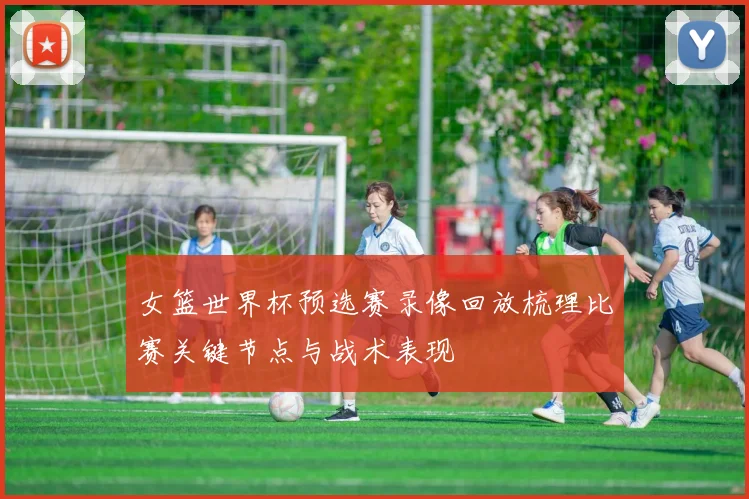 女篮世界杯预选赛录像回放梳理比赛关键节点与战术表现