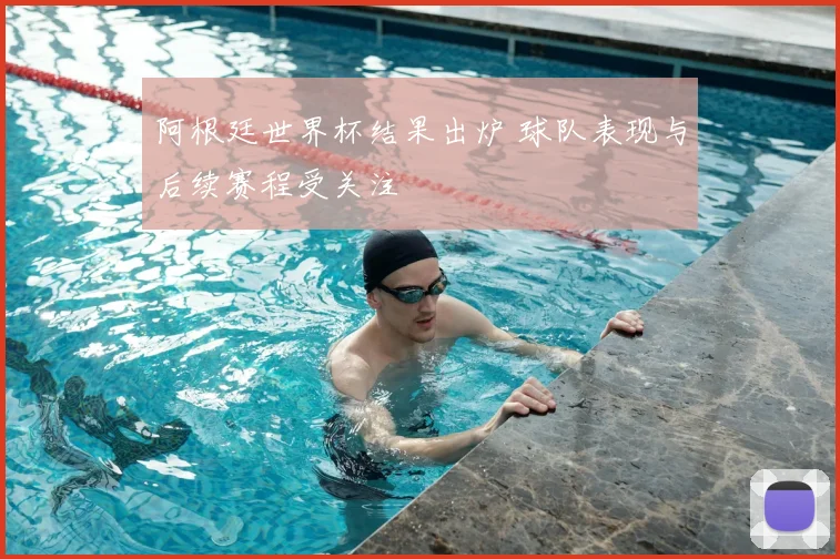 阿根廷世界杯结果出炉 球队表现与后续赛程受关注