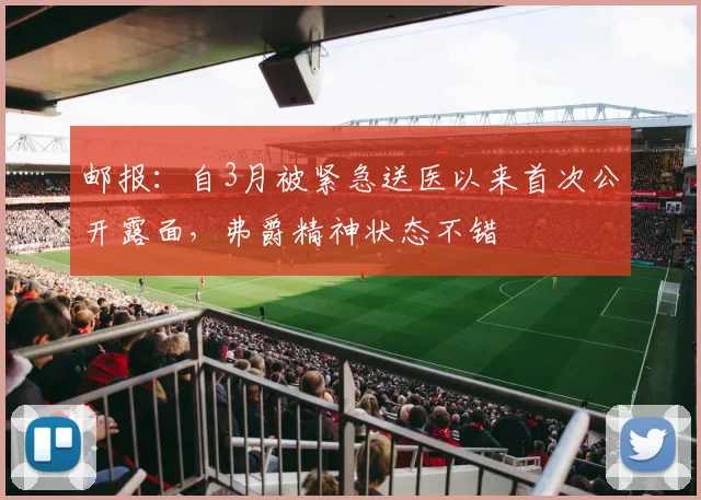 邮报：自3月被紧急送医以来首次公开露面，弗爵精神状态不错