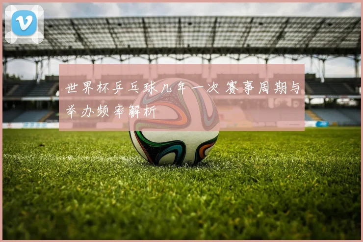 世界杯乒乓球几年一次 赛事周期与举办频率解析