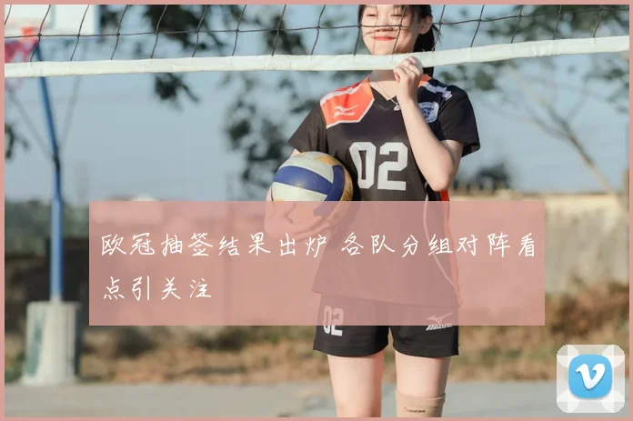 欧冠抽签结果出炉 各队分组对阵看点引关注